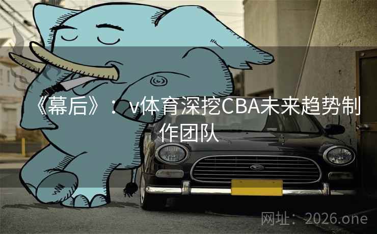 《幕后》:v体育深挖CBA未来趋势制作团队 《幕后》:v体育深挖CBA未来趋势制作团队
