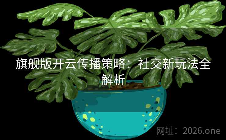 旗舰版开云传播策略:社交新玩法全解析 旗舰版开云传播策略:社交新玩法全解析