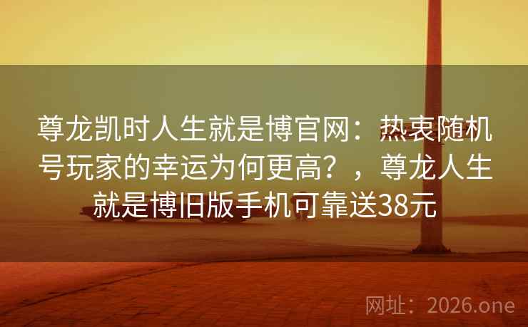 尊龙凯时人生就是博官网：热衷随机号玩家的幸运为何更高？，尊龙人生就是博旧版手机可靠送38元