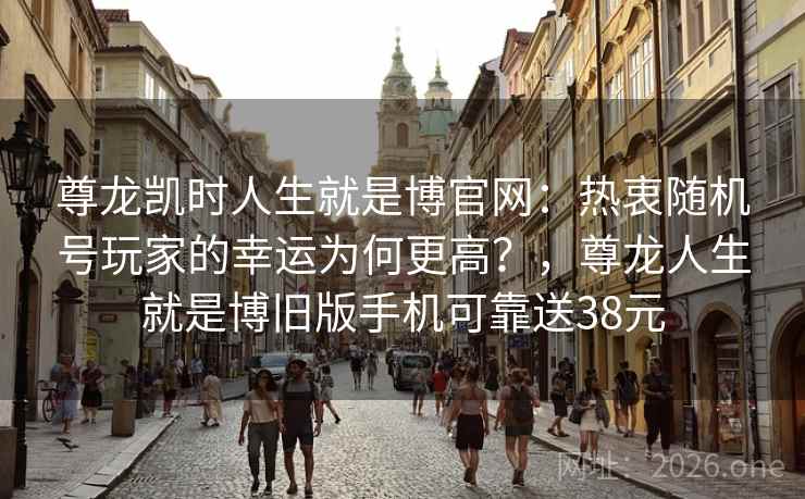 尊龙凯时人生就是博官网：热衷随机号玩家的幸运为何更高？，尊龙人生就是博旧版手机可靠送38元