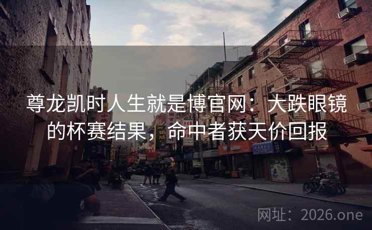 尊龙凯时人生就是博官网：大跌眼镜的杯赛结果，命中者获天价回报