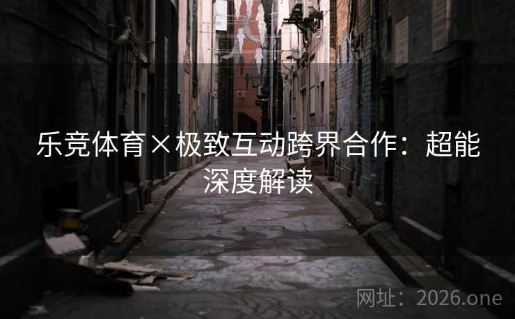 乐竞体育×极致互动跨界合作:超能深度解读 乐竞体育×极致互动跨界合作:超能深度解读