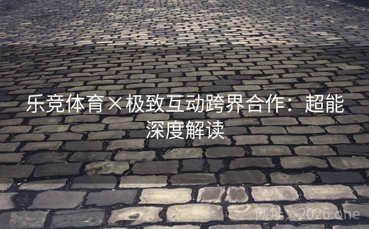 乐竞体育×极致互动跨界合作：超能深度解读