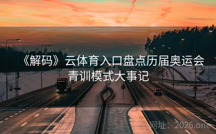 《解码》云体育入口盘点历届奥运会青训模式大事记 《解码》云体育入口盘点历届奥运会青训模式大事记