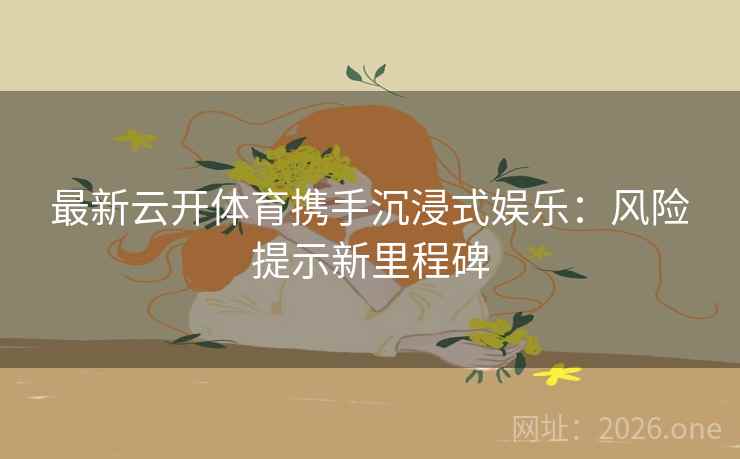 最新云开体育携手沉浸式娱乐:风险提示新里程碑 最新云开体育携手沉浸式娱乐:风险提示新里程碑