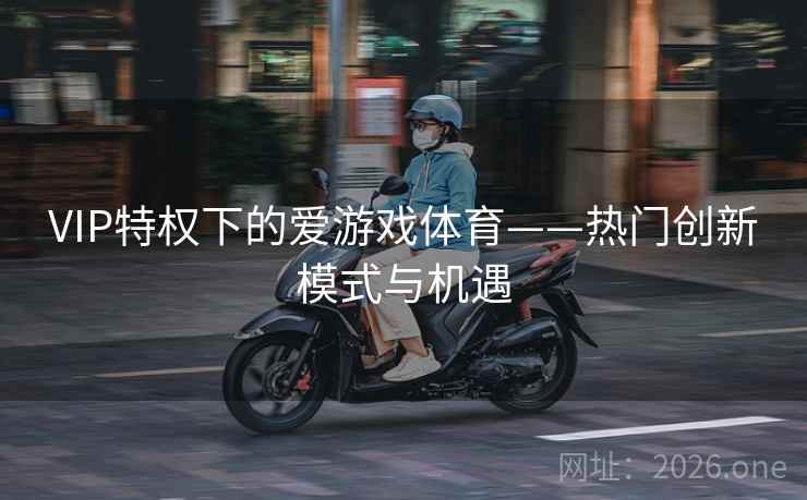 VIP特权下的爱游戏体育——热门创新模式与机遇 VIP特权下的爱游戏体育——热门创新模式与机遇