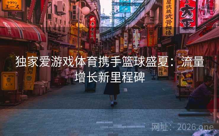 独家爱游戏体育携手篮球盛夏：流量增长新里程碑