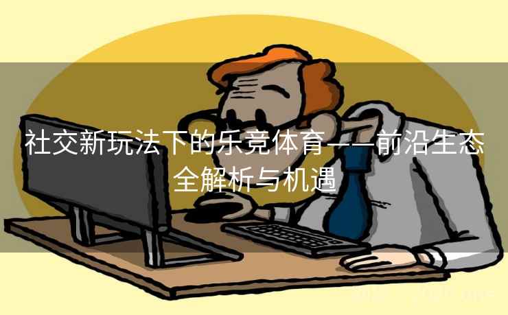 社交新玩法下的乐竞体育——前沿生态全解析与机遇 社交新玩法下的乐竞体育——前沿生态全解析与机遇