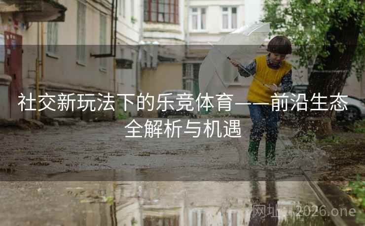 社交新玩法下的乐竞体育——前沿生态全解析与机遇 社交新玩法下的乐竞体育——前沿生态全解析与机遇