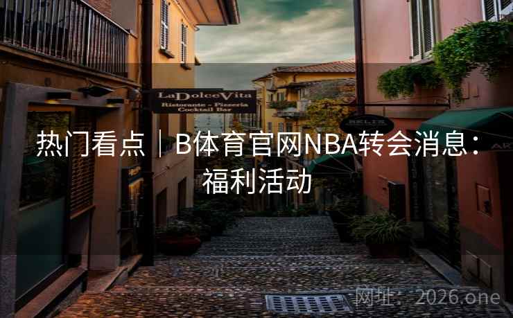 热门看点｜B体育官网NBA转会消息：福利活动
