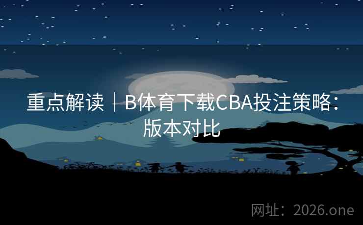 重点解读|B体育下载CBA投注策略:版本对比 重点解读|B体育下载CBA投注策略:版本对比