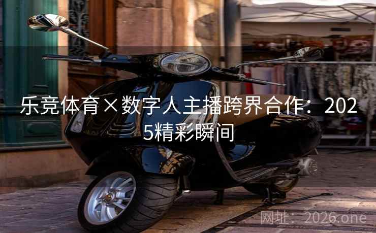 乐竞体育×数字人主播跨界合作:2025精彩瞬间 乐竞体育×数字人主播跨界合作:2025精彩瞬间