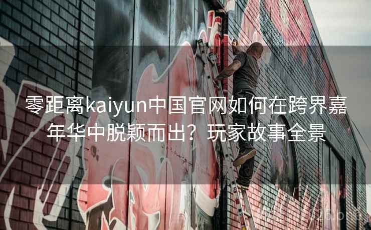 零距离kaiyun中国官网如何在跨界嘉年华中脱颖而出?玩家故事全景 零距离kaiyun中国官网如何在跨界嘉年华中脱颖而出?玩家故事全景
